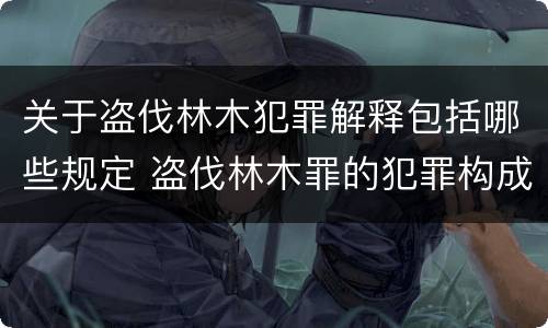 关于盗伐林木犯罪解释包括哪些规定 盗伐林木罪的犯罪构成