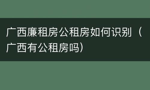 广西廉租房公租房如何识别（广西有公租房吗）