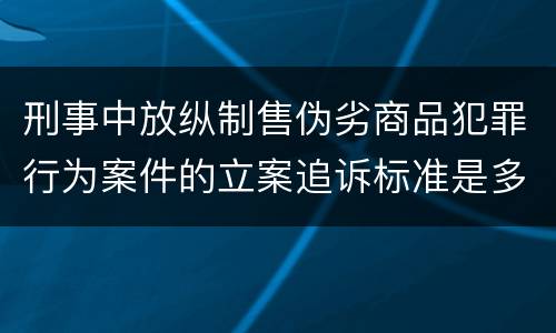 刑事中放纵制售伪劣商品犯罪行为案件的立案追诉标准是多少