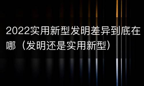 2022实用新型发明差异到底在哪（发明还是实用新型）