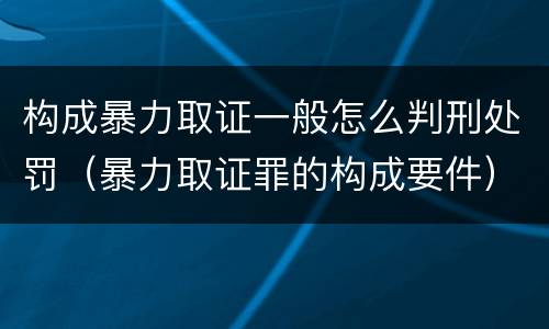 构成暴力取证一般怎么判刑处罚（暴力取证罪的构成要件）