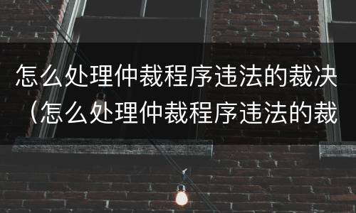 怎么处理仲裁程序违法的裁决（怎么处理仲裁程序违法的裁决案件）