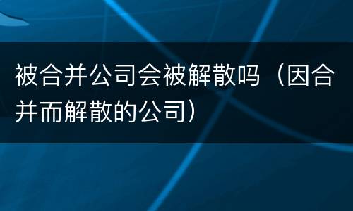 被合并公司会被解散吗（因合并而解散的公司）