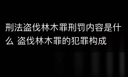 刑法盗伐林木罪刑罚内容是什么 盗伐林木罪的犯罪构成