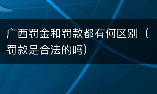 广西罚金和罚款都有何区别（罚款是合法的吗）