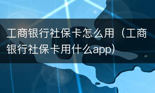 工商银行社保卡怎么用（工商银行社保卡用什么app）