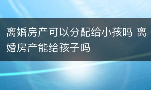 离婚房产可以分配给小孩吗 离婚房产能给孩子吗