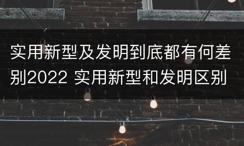 实用新型及发明到底都有何差别2022 实用新型和发明区别