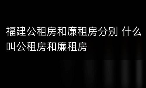 福建公租房和廉租房分别 什么叫公租房和廉租房