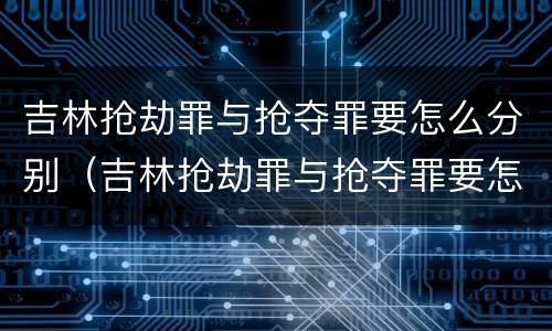 吉林抢劫罪与抢夺罪要怎么分别（吉林抢劫罪与抢夺罪要怎么分别处罚）