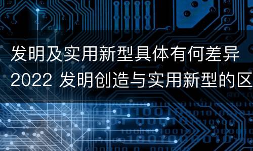 发明及实用新型具体有何差异2022 发明创造与实用新型的区别