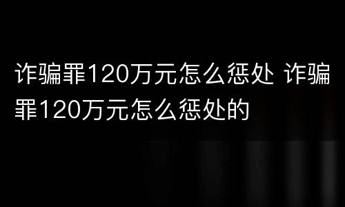 诈骗罪120万元怎么惩处 诈骗罪120万元怎么惩处的