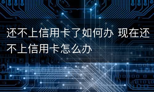 还不上信用卡了如何办 现在还不上信用卡怎么办