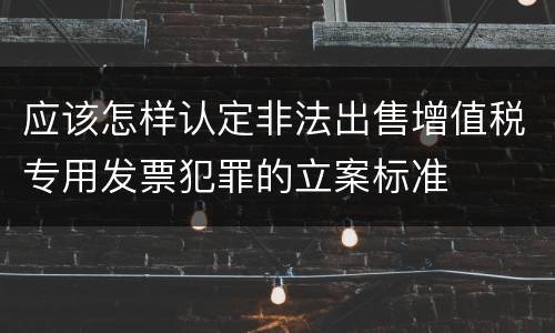 应该怎样认定非法出售增值税专用发票犯罪的立案标准