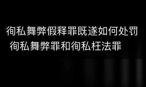 徇私舞弊假释罪既遂如何处罚 徇私舞弊罪和徇私枉法罪