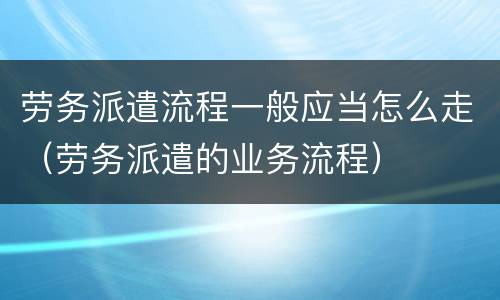 劳务派遣流程一般应当怎么走（劳务派遣的业务流程）