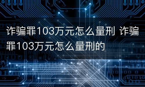 诈骗罪103万元怎么量刑 诈骗罪103万元怎么量刑的