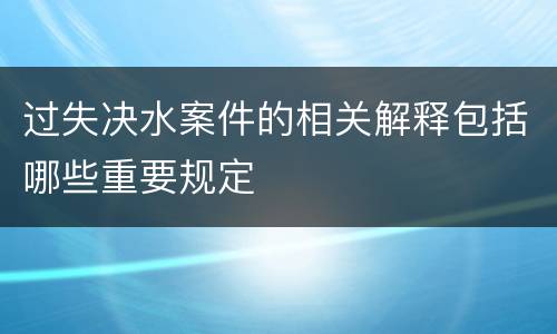 过失决水案件的相关解释包括哪些重要规定