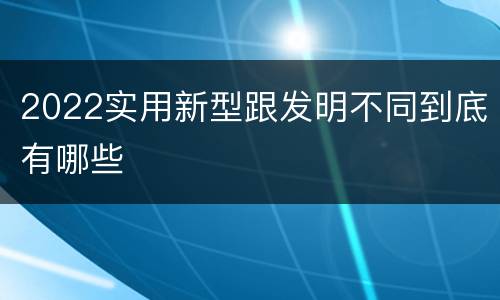 2022实用新型跟发明不同到底有哪些