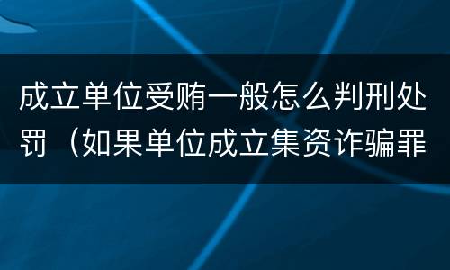 成立单位受贿一般怎么判刑处罚（如果单位成立集资诈骗罪则其刑事责任的承担情形是）