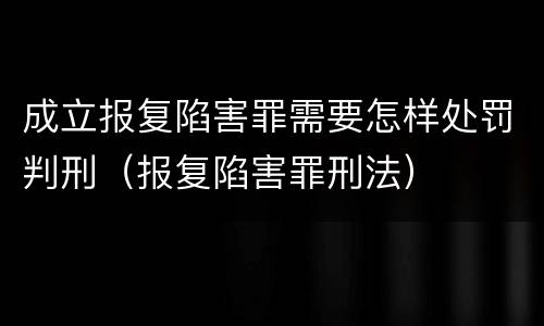 成立报复陷害罪需要怎样处罚判刑（报复陷害罪刑法）