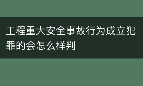 工程重大安全事故行为成立犯罪的会怎么样判