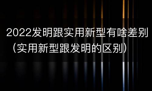 2022发明跟实用新型有啥差别（实用新型跟发明的区别）