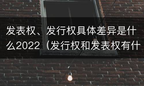 发表权、发行权具体差异是什么2022（发行权和发表权有什么区别）