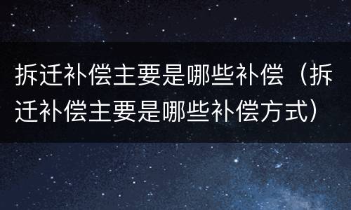 拆迁补偿主要是哪些补偿（拆迁补偿主要是哪些补偿方式）