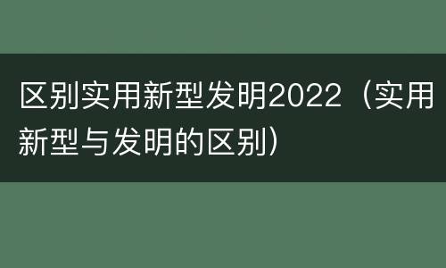 区别实用新型发明2022（实用新型与发明的区别）