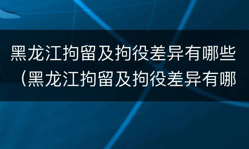 黑龙江拘留及拘役差异有哪些（黑龙江拘留及拘役差异有哪些内容）