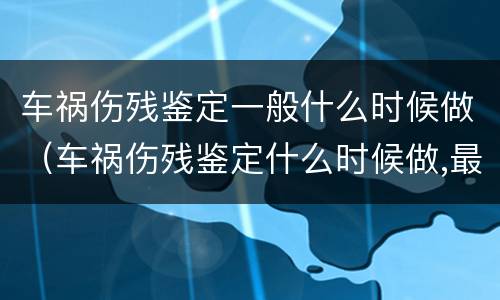 车祸伤残鉴定一般什么时候做（车祸伤残鉴定什么时候做,最佳时间是什么?）