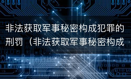 非法获取军事秘密构成犯罪的刑罚（非法获取军事秘密构成犯罪的刑罚吗）