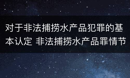 对于非法捕捞水产品犯罪的基本认定 非法捕捞水产品罪情节严重的认定