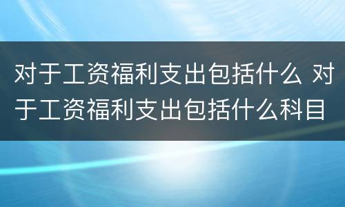 对于工资福利支出包括什么 对于工资福利支出包括什么科目