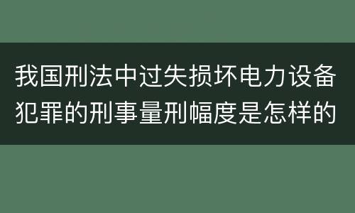 我国刑法中过失损坏电力设备犯罪的刑事量刑幅度是怎样的