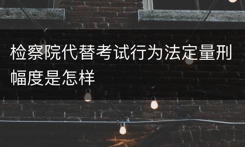 检察院代替考试行为法定量刑幅度是怎样