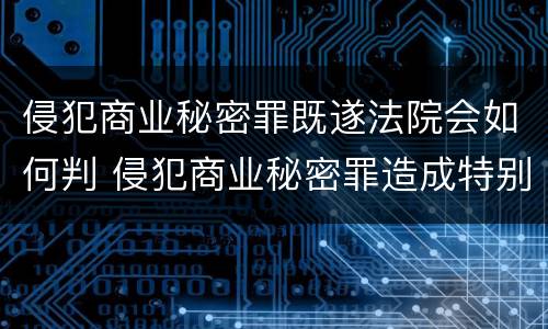 侵犯商业秘密罪既遂法院会如何判 侵犯商业秘密罪造成特别严重后果判刑标准