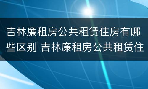 吉林廉租房公共租赁住房有哪些区别 吉林廉租房公共租赁住房有哪些区别呢