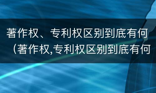 著作权、专利权区别到底有何（著作权,专利权区别到底有何不同）