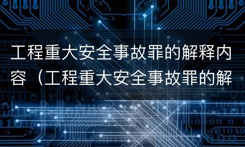 工程重大安全事故罪的解释内容（工程重大安全事故罪的解释内容是什么）