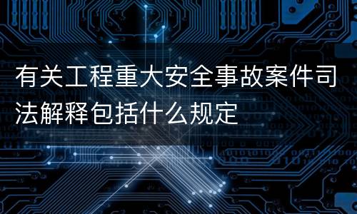 有关工程重大安全事故案件司法解释包括什么规定