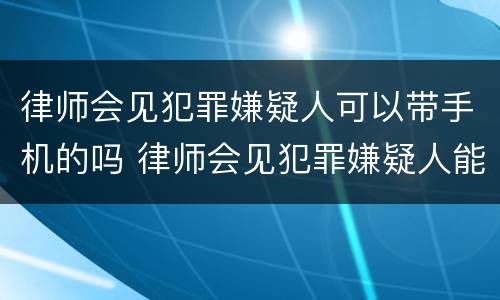 律师会见犯罪嫌疑人可以带手机的吗 律师会见犯罪嫌疑人能带手机吗