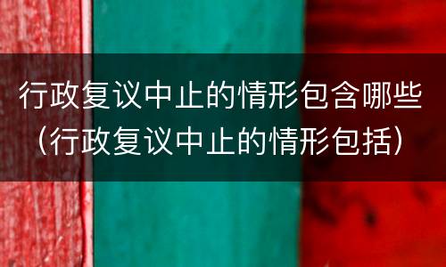 行政复议中止的情形包含哪些（行政复议中止的情形包括）