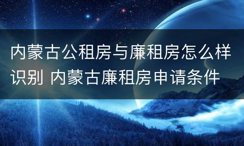 内蒙古公租房与廉租房怎么样识别 内蒙古廉租房申请条件