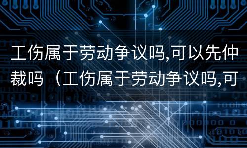 工伤属于劳动争议吗,可以先仲裁吗（工伤属于劳动争议吗,可以先仲裁吗）