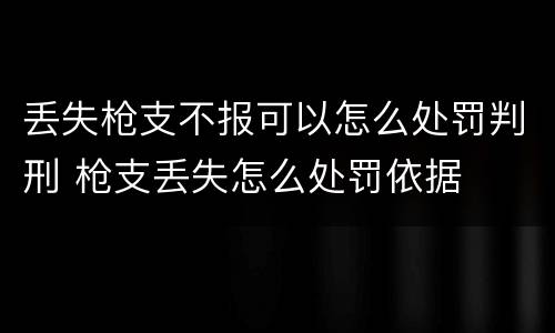 丢失枪支不报可以怎么处罚判刑 枪支丢失怎么处罚依据