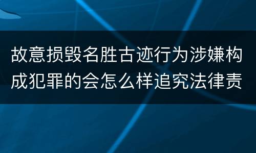 故意损毁名胜古迹行为涉嫌构成犯罪的会怎么样追究法律责任