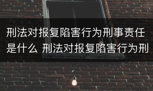 刑法对报复陷害行为刑事责任是什么 刑法对报复陷害行为刑事责任是什么规定