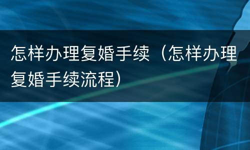 怎样办理复婚手续（怎样办理复婚手续流程）